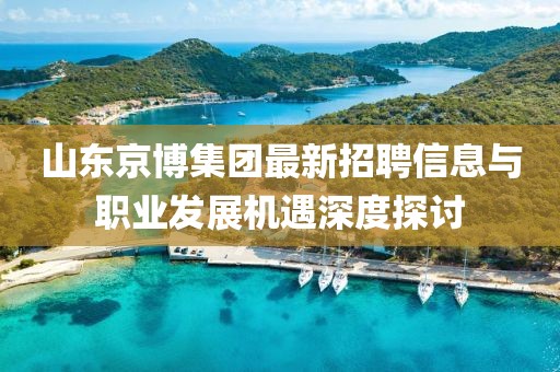 山东京博集团最新招聘信息与职业发展机遇深度探讨