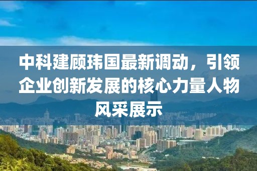 中科建顾玮国最新调动，引领企业创新发展的核心力量人物风采展示