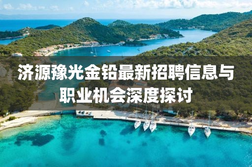 济源豫光金铅最新招聘信息与职业机会深度探讨