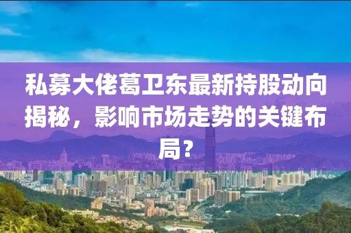 私募大佬葛卫东最新持股动向揭秘，影响市场走势的关键布局？