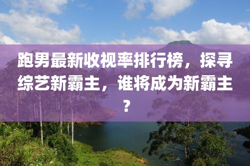 跑男最新收视率排行榜，探寻综艺新霸主，谁将成为新霸主？