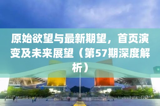 原始欲望与最新期望，首页演变及未来展望（第57期深度解析）