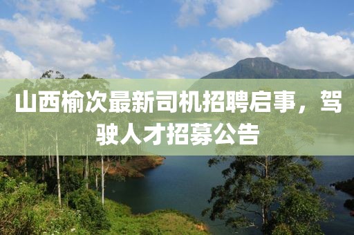 山西榆次最新司机招聘启事，驾驶人才招募公告