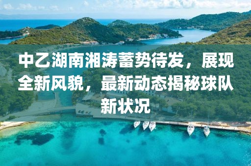 中乙湖南湘涛蓄势待发，展现全新风貌，最新动态揭秘球队新状况