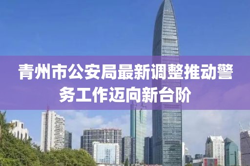 青州市公安局最新调整推动警务工作迈向新台阶