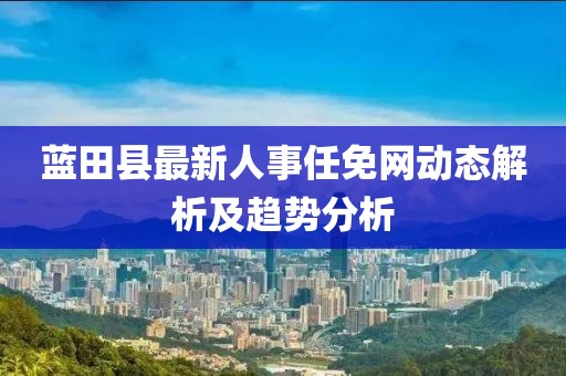 蓝田县最新人事任免网动态解析及趋势分析