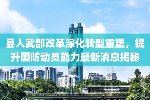 县人武部改革深化转型重塑，提升国防动员能力最新消息揭秘