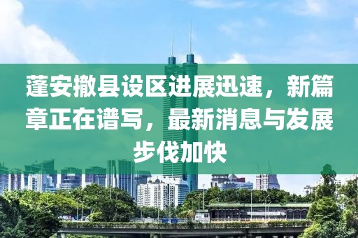 蓬安撤县设区进展迅速，新篇章正在谱写，最新消息与发展步伐加快