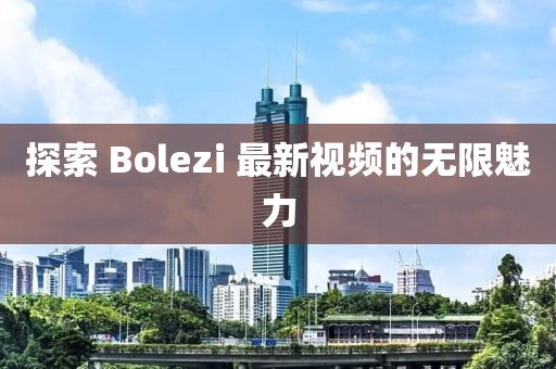 探索 Bolezi 最新视频的无限魅力