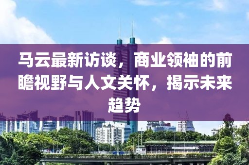 马云最新访谈，商业领袖的前瞻视野与人文关怀，揭示未来趋势