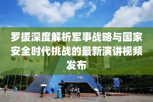 罗援深度解析军事战略与国家安全时代挑战的最新演讲视频发布