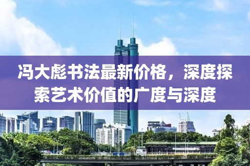 冯大彪书法最新价格，深度探索艺术价值的广度与深度