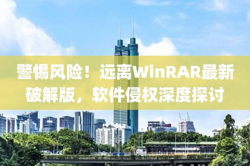 警惕风险！远离WinRAR最新破解版，软件侵权深度探讨