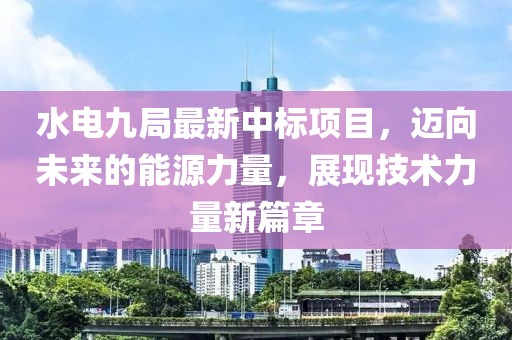 水电九局最新中标项目，迈向未来的能源力量，展现技术力量新篇章