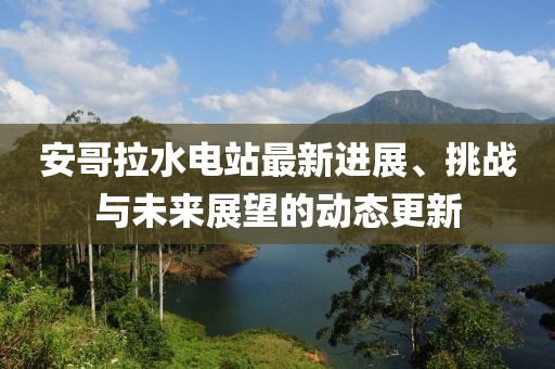 安哥拉水电站最新进展、挑战与未来展望的动态更新