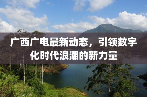 广西广电最新动态，引领数字化时代浪潮的新力量