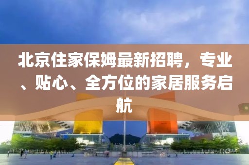 北京住家保姆最新招聘，专业、贴心、全方位的家居服务启航