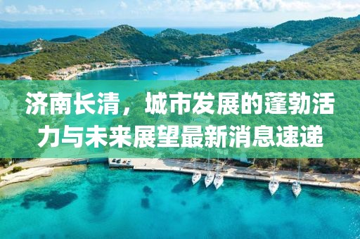 济南长清，城市发展的蓬勃活力与未来展望最新消息速递