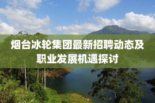 烟台冰轮集团最新招聘动态及职业发展机遇探讨