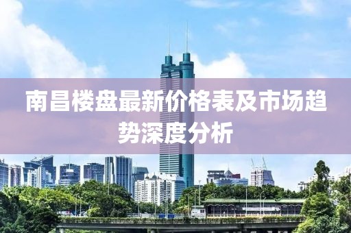 南昌楼盘最新价格表及市场趋势深度分析