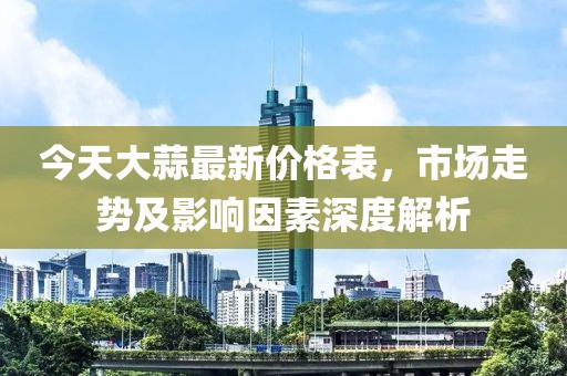 今天大蒜最新价格表，市场走势及影响因素深度解析