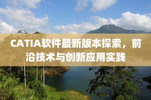 CATIA软件最新版本探索，前沿技术与创新应用实践