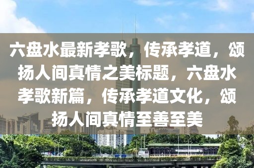 六盘水最新孝歌，传承孝道，颂扬人间真情之美标题，六盘水孝歌新篇，传承孝道文化，颂扬人间真情至善至美