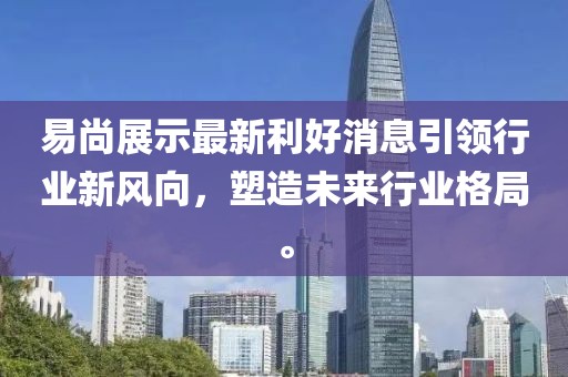 易尚展示最新利好消息引领行业新风向，塑造未来行业格局。