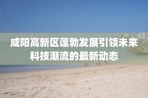 咸阳高新区蓬勃发展引领未来科技潮流的最新动态