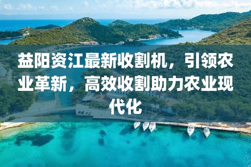 益阳资江最新收割机，引领农业革新，高效收割助力农业现代化