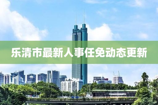 乐清市最新人事任免动态更新