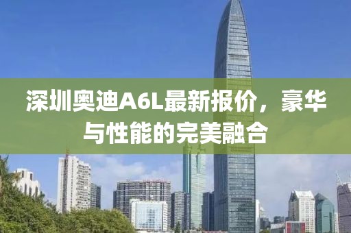 深圳奥迪A6L最新报价，豪华与性能的完美融合