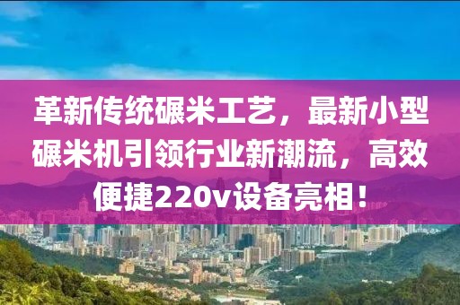 革新传统碾米工艺，最新小型碾米机引领行业新潮流，高效便捷220v设备亮相！