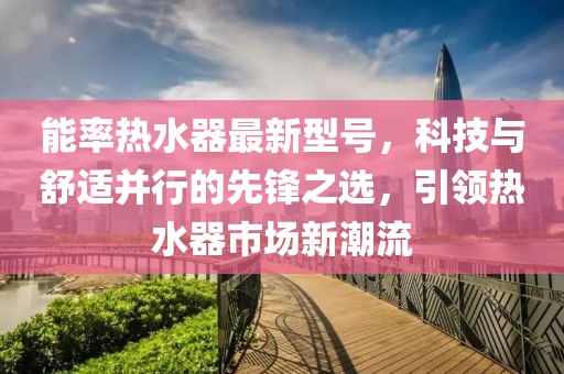 能率热水器最新型号，科技与舒适并行的先锋之选，引领热水器市场新潮流