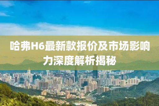 哈弗H6最新款报价及市场影响力深度解析揭秘