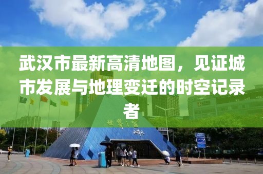 武汉市最新高清地图，见证城市发展与地理变迁的时空记录者