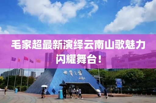 毛家超最新演绎云南山歌魅力闪耀舞台！