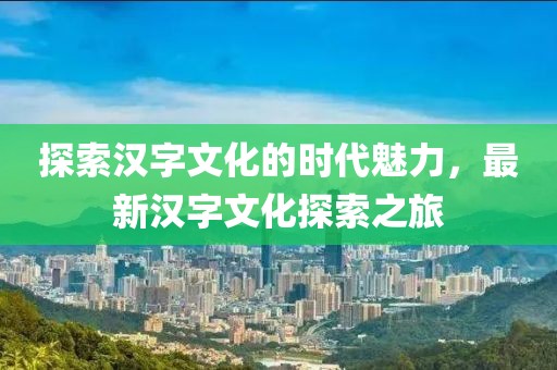 探索汉字文化的时代魅力，最新汉字文化探索之旅