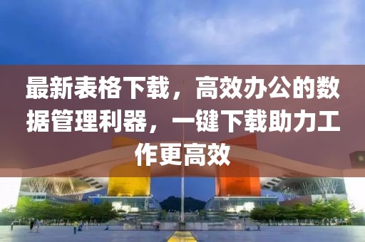 最新表格下载，高效办公的数据管理利器，一键下载助力工作更高效