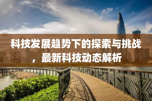 科技发展趋势下的探索与挑战，最新科技动态解析