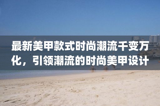 最新美甲款式时尚潮流千变万化，引领潮流的时尚美甲设计