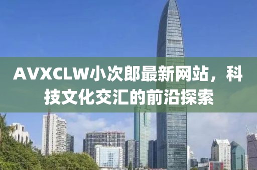 AVXCLW小次郎最新网站，科技文化交汇的前沿探索