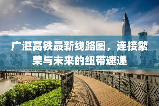 广湛高铁最新线路图，连接繁荣与未来的纽带速递