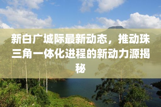 新白广城际最新动态，推动珠三角一体化进程的新动力源揭秘