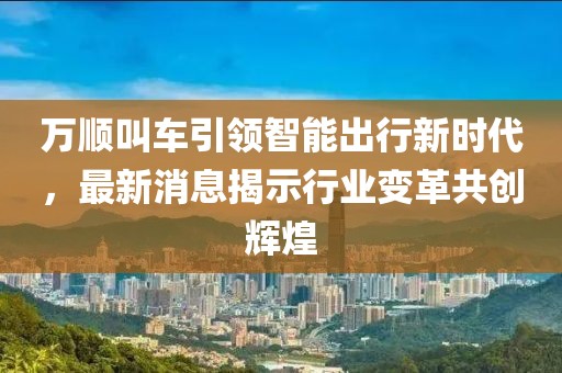 万顺叫车引领智能出行新时代，最新消息揭示行业变革共创辉煌