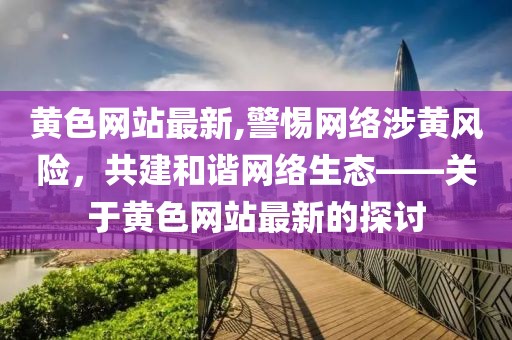 黄色网站最新,警惕网络涉黄风险，共建和谐网络生态——关于黄色网站最新的探讨