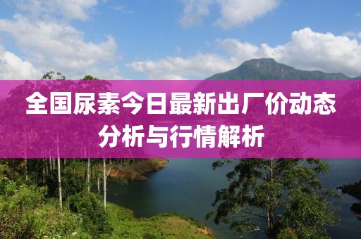 全国尿素今日最新出厂价动态分析与行情解析