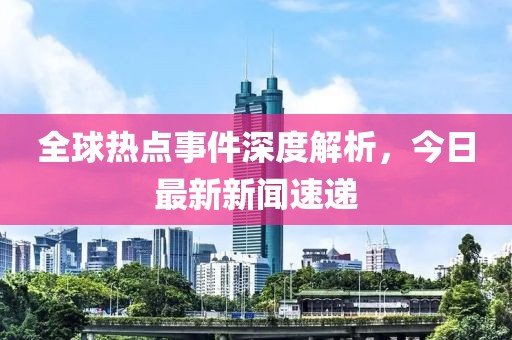 全球热点事件深度解析，今日最新新闻速递