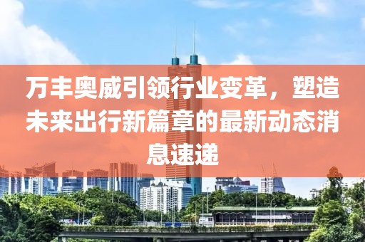 万丰奥威引领行业变革，塑造未来出行新篇章的最新动态消息速递