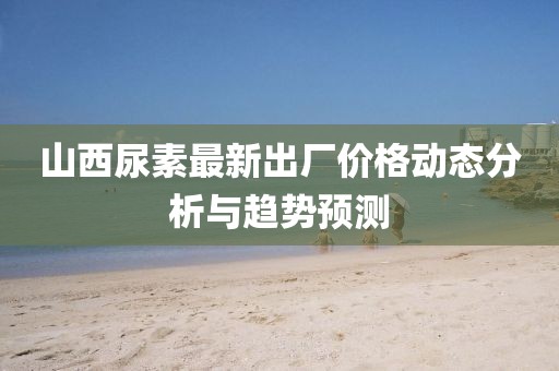 山西尿素最新出厂价格动态分析与趋势预测